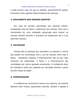 4
            MANEJO SANITÁRIO DE CAPRINO E OVINO DE CORTE

e pode ocorrer caso em que os adultos, aparentemente sadios,
funcionem como agentes disseminadores das doenças.


4. ISOLAMENTO DOS ANIMAIS DOENTES


   Em caso de animais acometidos por doenças infecto-
contagiosas deve-se fazer o isolamento dos animais. Para isto é
conveniente ter uma instalação apropriada para colocar os
animais doentes durante o processo de tratamento até a cura
total dos mesmos.


5. VACINAÇÃO


   Poucas são as doenças que acometem os caprinos e ovinos
que podem ser controladas com o uso de vacinas, entre elas a
Raiva,   Linfadenite Caseosa e Enterotoxemia são as que mais
merecem ser destacadas. A Raiva e a Enterotoxemia são
controladas por vacina aplicada anualmente. A Linfadenite deve
ser utilizada a cada ano, podendo ser vacinados animais a partir
de dois meses de idade.


6. VERMIFUGAÇÃO


   A incidência de verminose é comum em caprinos. Os animais
doentes ficam fracos, apresentam diarréia, perdem o apetite e



                    Adelmo Ferreira de Santana
 