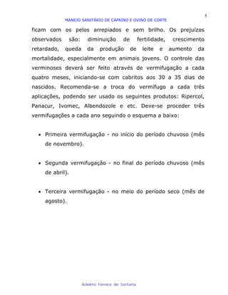 5
             MANEJO SANITÁRIO DE CAPRINO E OVINO DE CORTE

ficam com os pelos arrepiados e sem brilho. Os prejuízos
observados     são:     diminuição       de        fertilidade,    crescimento
retardado,   queda      da    produção        de     leite   e    aumento   da
mortalidade, especialmente em animais jovens. O controle das
verminoses deverá ser feito através de vermifugação a cada
quatro meses, iniciando-se com cabritos aos 30 a 35 dias de
nascidos. Recomenda-se a troca do vermífugo a cada três
aplicações, podendo ser usado os seguintes produtos: Ripercol,
Panacur, Ivomec, Albendozole e etc. Deve-se proceder três
vermifugações a cada ano seguindo o esquema a baixo:


  • Primeira vermifugação - no início do período chuvoso (mês
    de novembro).


  • Segunda vermifugação - no final do período chuvoso (mês
    de abril).


  • Terceira vermifugação - no meio do período seco (mês de
    agosto).




                      Adelmo Ferreira de Santana
 