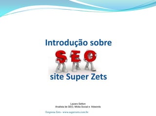 Introdução sobre
site Super Zets
Lazaro Setton
Analista de SEO, Mídia Social e Adwords
Empresa Zets - www.superzets.com.br
 