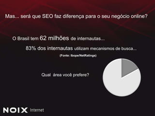 Mas... será que SEO faz diferença para o seu negócio online?O Brasil tem 62 milhões de internautas...83% dos internautas utilizam mecanismos de busca...(Fonte: Ibope/NetRatings)Qual  área você prefere?