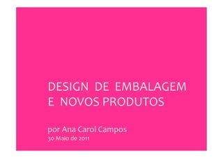 DESIGN	
  	
  DE	
  	
  EMBALAGEM	
  
E	
  	
  NOVOS	
  PRODUTOS	
  
	
  
por	
  Ana	
  Carol	
  Campos	
  
30	
  Maio	
  de	
  2011	
  
 