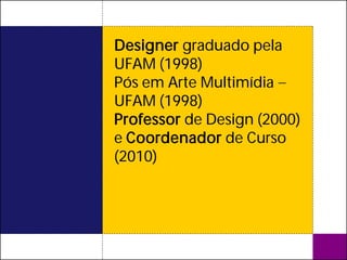Designer graduado pela
UFAM (1998)
Pós em Arte Multimídia
UFAM (1998)
Professor de Design (2000)
e Coordenador de Curso
(2010)
 