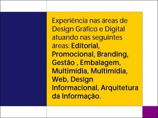 Experiência nas áreas de
Design Gráfico e Digital
atuando nas seguintes
áreas: Editorial,
Promocional, Branding,
Gestão , Embalagem,
Multimídia, Multimídia,
Web, Design
Informacional, Arquitetura
da Informação.
 