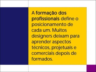 A formação dos
profissionais define o
posicionamento de
cada um. Muitos
designers deixam para
aprender aspectos
técnicos, projetuais e
comerciais depois de
formados.
 