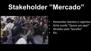 Stakeholder ”Mercado”
• Demandas latentes e urgentes
• Grito zumbi ”Quero um app!”
• Atraídos pelo ”barulho”
• Etc.
 