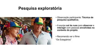Pesquisa exploratória
• Observação participante: Técnica de
pesquisa qualitativa;
• A equipe sai às ruas para observar e
interagir com pessoas envolvidas no
contexto do projeto.
• Recomendo ver o filme
“Os Estagiários”
 