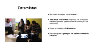 Entrevistas
• Reuniões em casa, no trabalho...
• Assuntos relevantes seguindo um protocolo
predeterminado. (pode haver flexibilização da
conversa);
• Desenvolvimento de Personas;
• Insumos para a geração de ideias na fase de
ideação.
 