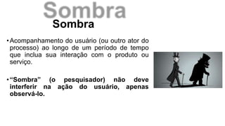 Sombra
•Acompanhamento do usuário (ou outro ator do
processo) ao longo de um período de tempo
que inclua sua interação com o produto ou
serviço.
•“Sombra” (o pesquisador) não deve
interferir na ação do usuário, apenas
observá-lo.
 