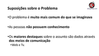 Suposições sobre o Problema
•O problema é muito mais comum do que se imaginava
•As pessoas não possuem conhecimento
•Os maiores destaques sobre o assunto são dados através
dos meios de comunicação
•Web e Tv.
 