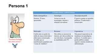 Persona 1
Sr Eustácio Silveira, o velhinho ranzinza
Dados demográficos Tecnologia Descrição do perfil
Homem, 70 anos,
aposentado.
Avesso ao uso de
tecnologias, internet e
soluções inovadoras.
É passivo quanto as questões
políticas. É tradicional e
conservador.
Motivação Recursos Expectativas
Confia mais no poder da
mídia de massa (televisão e
rádio) para comunicação.
Acredita que as
manifestações populares são
“coisas de vândalos”.
Não utiliza os recursos da
internet, por não acreditar na
sua relevância. Acompanha
as atualidades pela TV.
Não possui expectativas de
mudanças nos paradigmas
políticos. E acredita que a
gestão pública sempre
seguirá o mesmo modelo de
administração.
“Em boca fechada
não entra mosca”
 