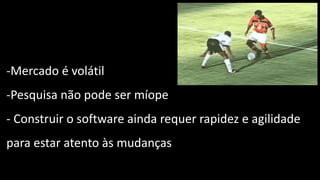-Mercado é volátil
-Pesquisa não pode ser míope
- Construir o software ainda requer rapidez e agilidade
para estar atento às mudanças
 