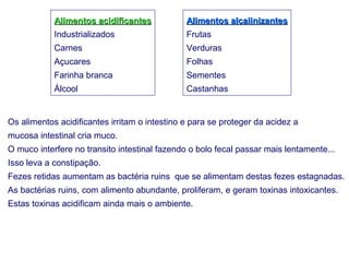 Alimentos acidificantes            Alimentos alcalinizantes
            Industrializados                   Frutas
            Carnes                             Verduras
            Açucares                           Folhas
            Farinha branca                     Sementes
            Álcool                             Castanhas


Os alimentos acidificantes irritam o intestino e para se proteger da acidez a
mucosa intestinal cria muco.
O muco interfere no transito intestinal fazendo o bolo fecal passar mais lentamente...
Isso leva a constipação.
Fezes retidas aumentam as bactéria ruins que se alimentam destas fezes estagnadas.
As bactérias ruins, com alimento abundante, proliferam, e geram toxinas intoxicantes.
Estas toxinas acidificam ainda mais o ambiente.
 