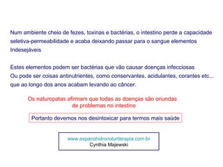 Num ambiente cheio de fezes, toxinas e bactérias, o intestino perde a capacidade
seletiva-permeabilidade e acaba deixando passar para o sangue elementos
Indesejáveis


Estes elementos podem ser bactérias que vão causar doenças infecciosas
Ou pode ser coisas antinutrientes, como conservantes, acidulantes, corantes etc...
que ao longo dos anos acabam levando ao câncer.

       Os naturopatas afirmam que todas as doenças são oriundas
                        de problemas no intestino

        Portanto devemos nos desintoxicar para termos mais saúde


                       www.espacohidrocolunterapia.com.br
                               Cynthia Majewski
 