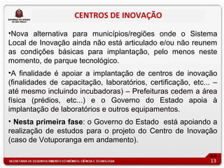 CENTROS DE INOVAÇÃO

•Nova alternativa para municípios/regiões onde o Sistema
Local de Inovação ainda não está articulado e/ou não reunem
as condições básicas para implantação, pelo menos neste
momento, de parque tecnológico.
•A finalidade é apoiar a implantação de centros de inovação
(finalidades de capacitação, laboratórios, certificação, etc... –
até mesmo incluindo incubadoras) – Prefeituras cedem a área
física (prédios, etc...) e o Governo do Estado apoia à
implantação de laboratórios e outros equipamentos.
• Nesta primeira fase: o Governo do Estado está apoiando a
realização de estudos para o projeto do Centro de Inovação
(caso de Votuporanga em andamento).

                                                              13
 
