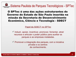 Sistema Paulista de Parques Tecnológicos - SPTec
O SPTec é uma das ações estruturantes do
Governo do Estado de São Paulo inserida na
missão da Secretaria de Desenvolvimento
 Econômico, Ciência e Tecnologia - SDECT

                 Papel da SDECT no SPTec

    Induzir, apoiar, incentivar, promover, fomentar, atrair
    recursos e articular o poder público para auxiliar os
             parques e as empresas instaladas.

    Promover a integração dos parques, com a iniciativa
                   privada e os centros
                    de conhecimento.


                                                               2
 
