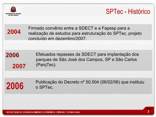 SPTec - Histórico

        Firmado convênio entre a SDECT e a Fapesp para a
2004    realização de estudos para estruturação do SPTec, projeto
        concluído em dezembro/2007.


2006       Efetuados repasses da SDECT para implantação dos
           parques de São José dos Campos, SP e São Carlos
 2007      (ParqTec).


           Publicação do Decreto nº 50.504 (06/02/06) que instituiu
2006       o SPTec.




                                                                      3
 