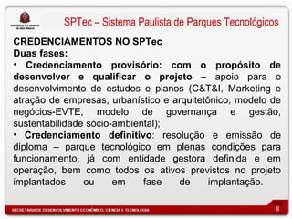 SPTec – Sistema Paulista de Parques Tecnológicos
CREDENCIAMENTOS NO SPTec
Duas fases:
• Credenciamento provisório: com o propósito de
desenvolver e qualificar o projeto – apoio para o
desenvolvimento de estudos e planos (C&T&I, Marketing e
atração de empresas, urbanístico e arquitetônico, modelo de
negócios-EVTE, modelo de governança e gestão,
sustentabilidade sócio-ambiental);
• Credenciamento definitivo: resolução e emissão de
diploma – parque tecnológico em plenas condições para
funcionamento, já com entidade gestora definida e em
operação, bem como todos os ativos previstos no projeto
implantados     ou     em    fase   de      implantação.

                                                          8
 