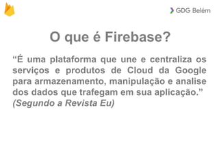 O que é Firebase?
“É uma plataforma que une e centraliza os
serviços e produtos de Cloud da Google
para armazenamento, manipulação e analise
dos dados que trafegam em sua aplicação.”
(Segundo a Revista Eu)
 