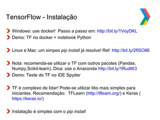 Globalcode – Open4education
TensorFlow - Instalação
Windows: use docker! Passo a passo em: http://bit.ly/1VoyDKL
Demo: TF no docker + notebook Python
Linux e Mac: um simpes pip install já resolve! Ref: http://bit.ly/2fISO86
Nota: recomenda-se utilizar o TF com outros pacotes (Pandas,
Numpy,Scikit-learn). Dica: use o Anaconda http://bit.ly/1RudtK3
Demo: Teste do TF no IDE Spyder
TF é complexo de lidar! Pode-se utilizar libs mais simples para
iniciantes. Recomendação: TFLearn (http://tflearn.org/) e Keras (
https://keras.io/)
Instalação é simples com o pip install
 