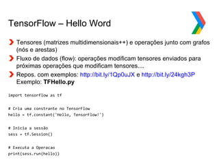 Globalcode – Open4education
TensorFlow – Hello Word
Tensores (matrizes multidimensionais++) e operações junto com grafos
(nós e arestas)
Fluxo de dados (flow): operações modificam tensores enviados para
próximas operações que modificam tensores....
Repos. com exemplos: http://bit.ly/1Qp0uJX e http://bit.ly/24kgh3P
Exemplo: TFHello.py
import tensorflow as tf
# Cria uma constrante no TensorFlow
hello = tf.constant('Hello, TensorFlow!')
# Inicia a sessão
sess = tf.Session()
# Executa a Operacao
print(sess.run(hello))
 