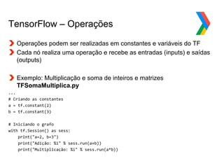 Globalcode – Open4education
TensorFlow – Operações
Operações podem ser realizadas em constantes e variáveis do TF
Cada nó realiza uma operação e recebe as entradas (inputs) e saídas
(outputs)
Exemplo: Multiplicação e soma de inteiros e matrizes
TFSomaMultiplica.py
...
# Criando as constantes
a = tf.constant(2)
b = tf.constant(3)
# Iniciando o grafo
with tf.Session() as sess:
print("a=2, b=3")
print("Adição: %i" % sess.run(a+b))
print("Multiplicação: %i" % sess.run(a*b))
 