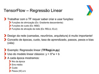Globalcode – Open4education
TensorFlow – Regressão Linear
Trabalhar com o TF requer saber criar e usar funções:
Funções de otimização (Ex: Gradiente descendente)
Funções de custo (Ex: MSE)
Funções de ativação da rede (Ex: RELU, ELU)
Design da rede (camadas, neurônios, arquitetura) é muito importante!
Conceito de épocas, custo, taxa de aprendizado, passos, pesos e bias
(viés)
Exemplo: Regressão linear (TFRegLin.py)
Uso do modelo linear clássico: y = X*w + b
A cada época mostramos:
Nro da época
Erro médio
Custo
Pesos (W) e b
 