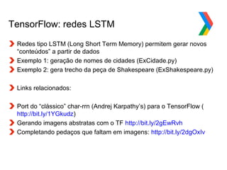 Globalcode – Open4education
TensorFlow: redes LSTM
Redes tipo LSTM (Long Short Term Memory) permitem gerar novos
“conteúdos” a partir de dados
Exemplo 1: geração de nomes de cidades (ExCidade.py)
Exemplo 2: gera trecho da peça de Shakespeare (ExShakespeare.py)
Links relacionados:
Port do “clássico” char-rrn (Andrej Karpathy’s) para o TensorFlow (
http://bit.ly/1YGkudz)
Gerando imagens abstratas com o TF http://bit.ly/2gEwRvh
Completando pedaços que faltam em imagens: http://bit.ly/2dgOxIv
 