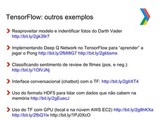 Globalcode – Open4education
TensorFlow: outros exemplos
Reaproveitar modelo e indentificar fotos do Darth Vader
http://bit.ly/2gk39r7
Implementando Deep Q Network no TensorFlow para “aprender” a
jogar o Pong http://bit.ly/2fbMtG7 http://bit.ly/2gkbsmx
Classificando sentimento de review de filmes (pos. e neg.):
http://bit.ly/1OlVJNj
Interface conversacional (chatbot) com o TF: http://bit.ly/2glrXT4
Uso do formato HDF5 para lidar com dados que não cabem na
memória http://bit.ly/2gEuecJ
Uso do TF com GPU (local e na núvem AWS EC2) http://bit.ly/2g8hKXa
http://bit.ly/2fbQ1Ix http://bit.ly/1PJ0XcO
 