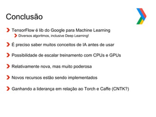 Globalcode – Open4education
Conclusão
TensorFlow é lib do Google para Machine Learning
Diversos algoritmos, inclusive Deep Learning!
É preciso saber muitos conceitos de IA antes de usar
Possibilidade de escalar treinamento com CPUs e GPUs
Relativamente nova, mas muito poderosa
Novos recursos estão sendo implementados
Ganhando a liderança em relação ao Torch e Caffe (CNTK?)
 