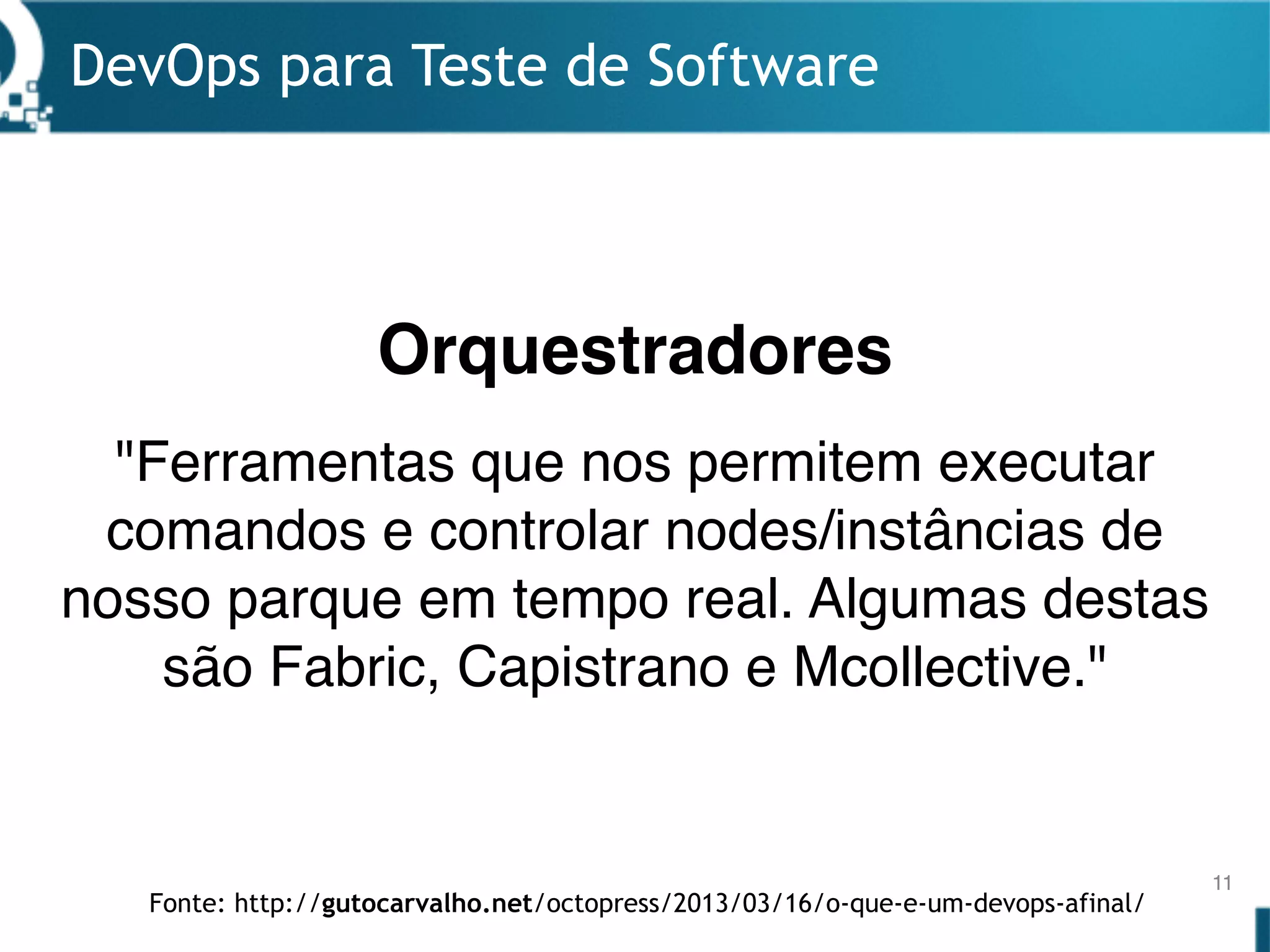 DevOps para Teste de Software
11
"Ferramentas que nos permitem executar
comandos e controlar nodes/instâncias de
nosso parque em tempo real. Algumas destas
são Fabric, Capistrano e Mcollective."
Orquestradores
Fonte: http://gutocarvalho.net/octopress/2013/03/16/o-que-e-um-devops-afinal/
 