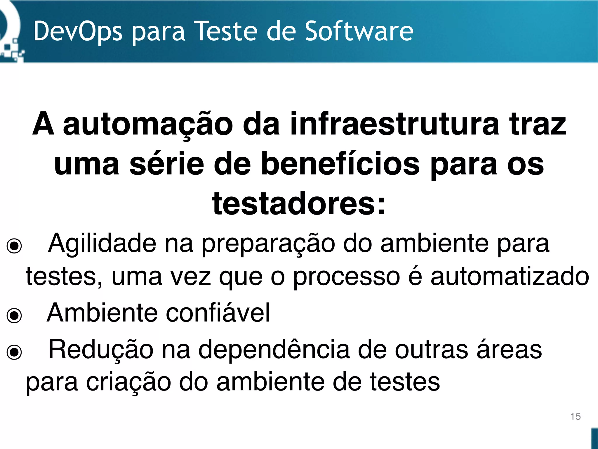 DevOps para Teste de Software
15
๏ Agilidade na preparação do ambiente para
testes, uma vez que o processo é automatizado
๏ Ambiente confiável
๏ Redução na dependência de outras áreas
para criação do ambiente de testes
A automação da infraestrutura traz
uma série de benefícios para os
testadores:
 