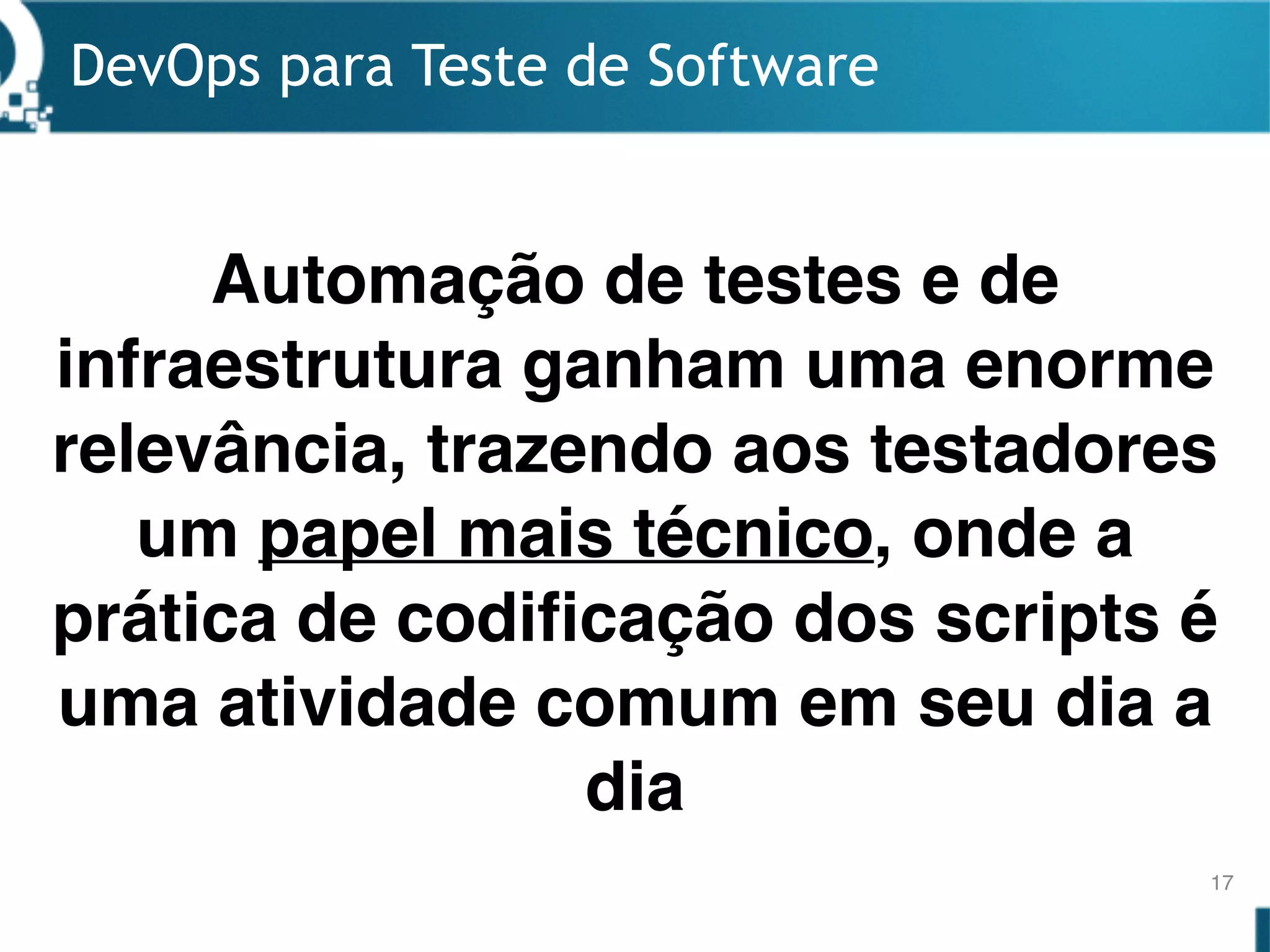DevOps para Teste de Software
17
Automação de testes e de
infraestrutura ganham uma enorme
relevância, trazendo aos testadores
um papel mais técnico, onde a
prática de codificação dos scripts é
uma atividade comum em seu dia a
dia
 