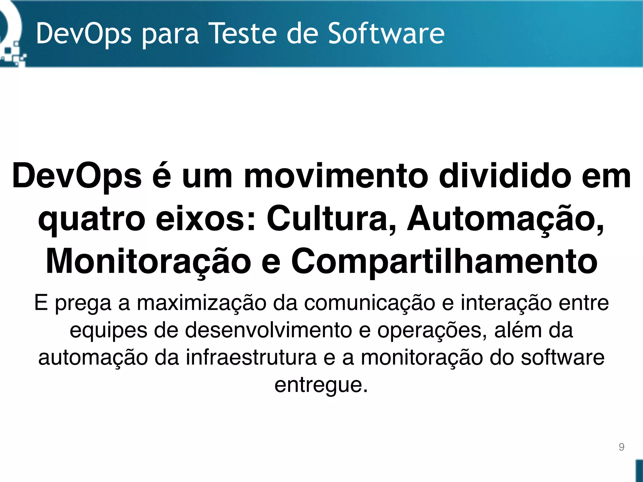 DevOps para Teste de Software
9
DevOps é um movimento dividido em
quatro eixos: Cultura, Automação,
Monitoração e Compartilhamento
E prega a maximização da comunicação e interação entre
equipes de desenvolvimento e operações, além da
automação da infraestrutura e a monitoração do software
entregue.
 