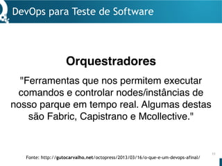 DevOps para Teste de Software
11
"Ferramentas que nos permitem executar
comandos e controlar nodes/instâncias de
nosso parque em tempo real. Algumas destas
são Fabric, Capistrano e Mcollective."
Orquestradores
Fonte: http://gutocarvalho.net/octopress/2013/03/16/o-que-e-um-devops-afinal/
 