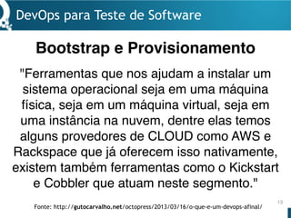 DevOps para Teste de Software
13
"Ferramentas que nos ajudam a instalar um
sistema operacional seja em uma máquina
física, seja em um máquina virtual, seja em
uma instância na nuvem, dentre elas temos
alguns provedores de CLOUD como AWS e
Rackspace que já oferecem isso nativamente,
existem também ferramentas como o Kickstart
e Cobbler que atuam neste segmento."
Bootstrap e Provisionamento
Fonte: http://gutocarvalho.net/octopress/2013/03/16/o-que-e-um-devops-afinal/
 