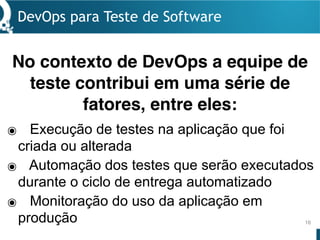 DevOps para Teste de Software
16
๏ Execução de testes na aplicação que foi
criada ou alterada
๏ Automação dos testes que serão executados
durante o ciclo de entrega automatizado
๏ Monitoração do uso da aplicação em
produção
No contexto de DevOps a equipe de
teste contribui em uma série de
fatores, entre eles:
 