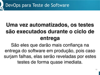 DevOps para Teste de Software
19
Uma vez automatizados, os testes
são executados durante o ciclo de
entrega
São eles que darão mais confiança na
entrega do software em produção, pois caso
surjam falhas, elas serão reveladas por estes
testes de forma quase imediata.
 