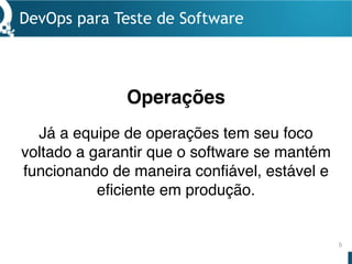 Operações
DevOps para Teste de Software
5
Já a equipe de operações tem seu foco
voltado a garantir que o software se mantém
funcionando de maneira confiável, estável e
eficiente em produção.
 