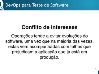 DevOps para Teste de Software
6
Operações tende a evitar evoluções do
software, uma vez que na maioria das vezes,
estas vem acompanhadas com falhas que
prejudicam a aplicação que já está em
produção.
Conflito de interesses
 