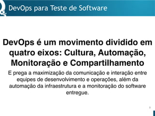 DevOps para Teste de Software
9
DevOps é um movimento dividido em
quatro eixos: Cultura, Automação,
Monitoração e Compartilhamento
E prega a maximização da comunicação e interação entre
equipes de desenvolvimento e operações, além da
automação da infraestrutura e a monitoração do software
entregue.
 