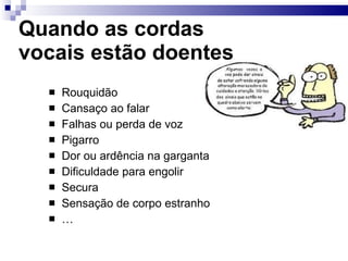 Quando as cordas
vocais estão doentes
 Rouquidão
 Cansaço ao falar
 Falhas ou perda de voz
 Pigarro
 Dor ou ardência na garganta
 Dificuldade para engolir
 Secura
 Sensação de corpo estranho
 …
 