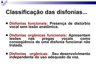 Classificação das disfonias...
 Disfonias funcionais: Presença de distúrbio
vocal sem lesão anatômica.
 Disfonias orgânicas funcionais: Apresentam
lesões nas pregas vocais como
conseqüência de uma disfonia funcional não
tratada.
 Disfonias orgânicas: Seu desenvolvimento
independente do uso adequado da voz.
 