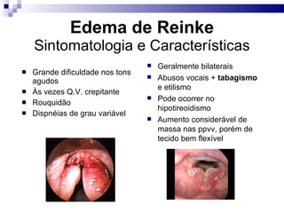 Edema de Reinke
Sintomatologia e Características
 Grande dificuldade nos tons
agudos
 Às vezes Q.V. crepitante
 Rouquidão
 Dispnéias de grau variável
 Geralmente bilaterais
 Abusos vocais + tabagismo
e etilismo
 Pode ocorrer no
hipotireoidismo
 Aumento considerável de
massa nas ppvv, porém de
tecido bem flexível
 