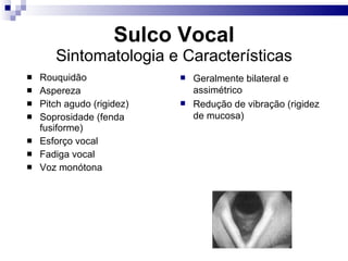 Sulco Vocal
Sintomatologia e Características
 Rouquidão
 Aspereza
 Pitch agudo (rigidez)
 Soprosidade (fenda
fusiforme)
 Esforço vocal
 Fadiga vocal
 Voz monótona
 Geralmente bilateral e
assimétrico
 Redução de vibração (rigidez
de mucosa)
 