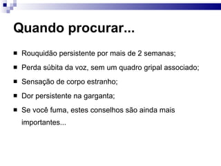Quando procurar...
 Rouquidão persistente por mais de 2 semanas;
 Perda súbita da voz, sem um quadro gripal associado;
 Sensação de corpo estranho;
 Dor persistente na garganta;
 Se você fuma, estes conselhos são ainda mais
importantes...
 