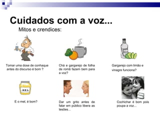Cuidados com a voz...
Cochichar é bom pois
poupa a voz...
Mitos e crendices:
Tomar uma dose de conhaque
antes do discurso é bom ?
Chá e gargarejo de folha
de romã fazem bem para
a voz?
Gargarejo com limão e
vinagre funciona?
E o mel, é bom? Dar um grito antes de
falar em público libera as
tesões...
 