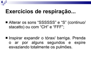 Exercícios de respiração...
 Alterar os sons “SSSSSS” e “S” (continuo/
stacatto) ou com “CH” e “FFF”;
 Inspirar expandir o tórax/ barriga. Prenda
o ar por alguns segundos e expire
esvaziando totalmente os pulmões.
 