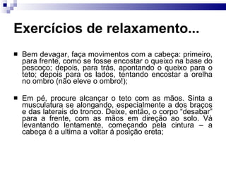 Exercícios de relaxamento...
 Bem devagar, faça movimentos com a cabeça: primeiro,
para frente, como se fosse encostar o queixo na base do
pescoço; depois, para trás, apontando o queixo para o
teto; depois para os lados, tentando encostar a orelha
no ombro (não eleve o ombro!);
 Em pé, procure alcançar o teto com as mãos. Sinta a
musculatura se alongando, especialmente a dos braços
e das laterais do tronco. Deixe, então, o corpo “desabar”
para a frente, com as mãos em direção ao solo. Vá
levantando lentamente, começando pela cintura – a
cabeça é a ultima a voltar á posição ereta;
 