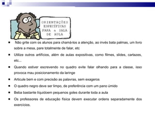  Não grite com os alunos para chamá-los a atenção, ao invés bata palmas, um livro
sobre a mesa, pare totalmente de falar, etc
 Utilize outros artifícios, além de aulas expositivas, como filmes, slides, cartazes,
etc...
 Quando estiver escrevendo no quadro evite falar olhando para a classe, isso
provoca mau posicionamento da laringe
 Articule bem e com precisão as palavras, sem exageros
 O quadro negro deve ser limpo, de preferência com um pano úmido
 Beba bastante líquidoem pequenos goles durante toda a aula
 Os professores de educação física devem executar ordens separadamente dos
exercícios.
 