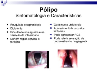 Pólipo Sintomatologia e Características Rouquidão e soprosidade Diplofonia Dificuldade nos agudos e na variação de intensidade Dor em região cervical e toráxica Geralmente unilaterais Aparecimento brusco dos sintomas Pode apresentar RGE Pode referir sensação de corpo estranho na garganta 